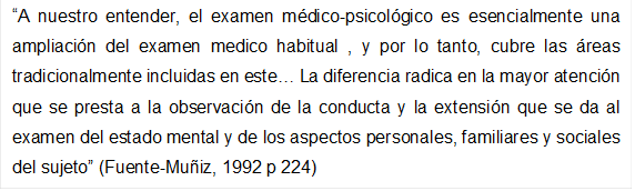 A nuestro entender, el examen mdico-psicolgico es esencialmente una ampliacin del examen medico habitual , y por lo tanto, cubre las reas tradicionalmente incluidas en este La diferencia radica en la mayor atencin que se presta a la observacin de la conducta y la extensin que se da al examen del estado mental y de los aspectos personales, familiares y sociales del sujeto (Fuente-Muñiz, 1992 p 224)