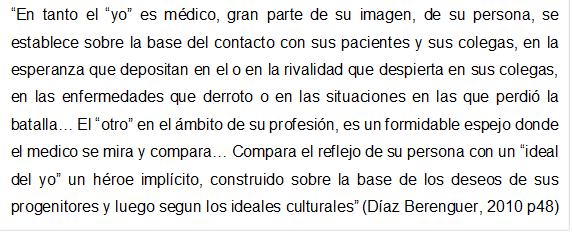 En tanto el yo es mdico, gran parte de su imagen, de su persona, se establece sobre la base del contacto con sus pacientes y sus colegas, en la esperanza que depositan en el o en la rivalidad que despierta en sus colegas, en las enfermedades que derroto o en las situaciones en las que perdi la batalla El otro en el mbito de su profesin, es un formidable espejo donde el medico se mira y compara Compara el reflejo de su persona con un ideal del yo un hroe implcito, construido sobre la base de los deseos de sus progenitores y luego segun los ideales culturales (Díaz Berenguer, 2010 p48)  